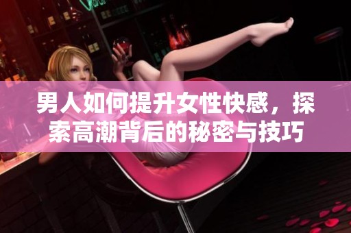 男人如何提升女性快感，探索高潮背后的秘密与技巧