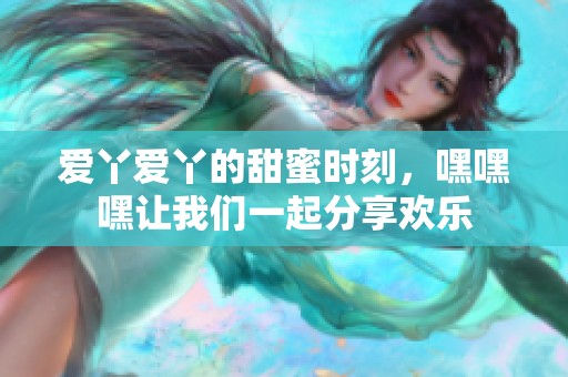 爱丫爱丫的甜蜜时刻，嘿嘿嘿让我们一起分享欢乐