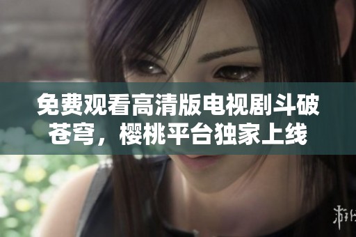 免费观看高清版电视剧斗破苍穹，樱桃平台独家上线