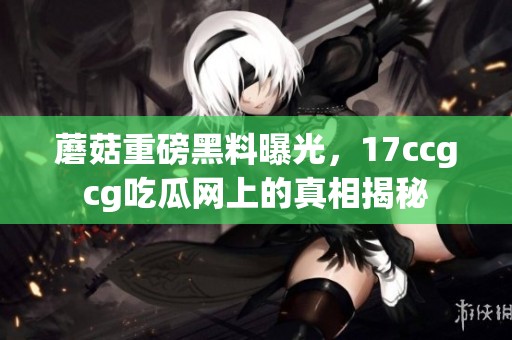 蘑菇重磅黑料曝光，17ccgcg吃瓜网上的真相揭秘