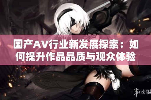 国产AV行业新发展探索：如何提升作品品质与观众体验