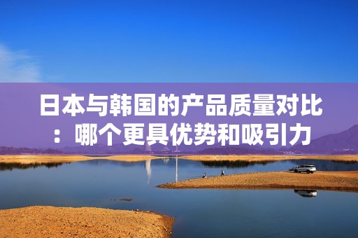 日本与韩国的产品质量对比：哪个更具优势和吸引力