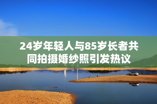 24岁年轻人与85岁长者共同拍摄婚纱照引发热议