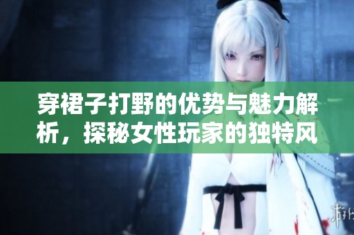 穿裙子打野的优势与魅力解析，探秘女性玩家的独特风格