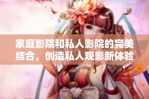 家庭影院和私人影院的完美结合，创造私人观影新体验