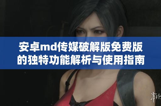 安卓md传媒破解版免费版的独特功能解析与使用指南