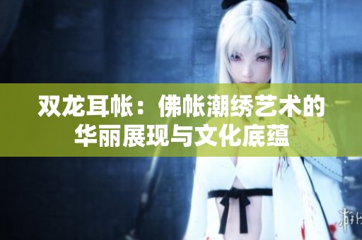 双龙耳帐：佛帐潮绣艺术的华丽展现与文化底蕴