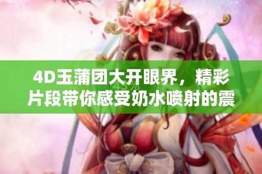 4D玉蒲团大开眼界，精彩片段带你感受奶水喷射的震撼体验