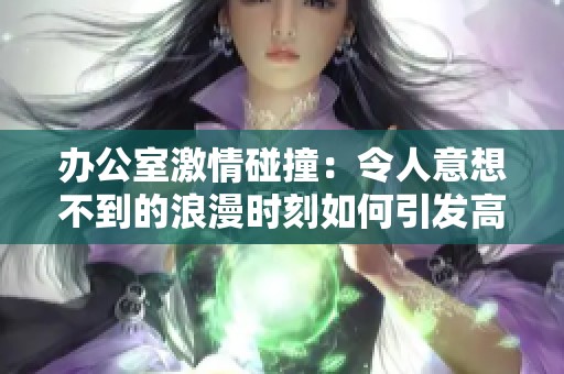 办公室激情碰撞：令人意想不到的浪漫时刻如何引发高潮