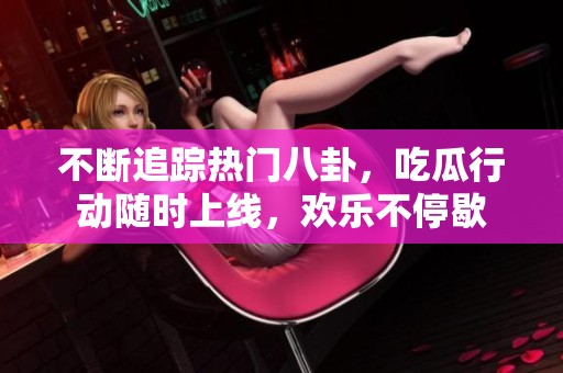 不断追踪热门八卦，吃瓜行动随时上线，欢乐不停歇