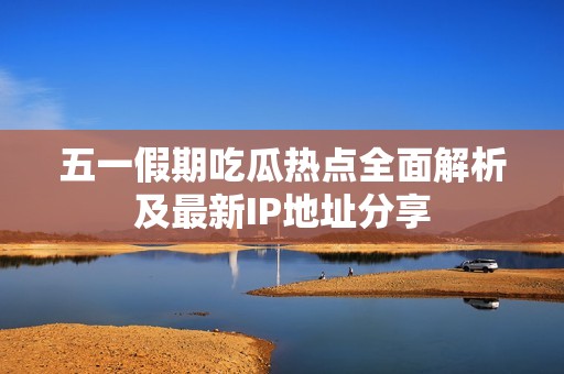 五一假期吃瓜热点全面解析及最新IP地址分享