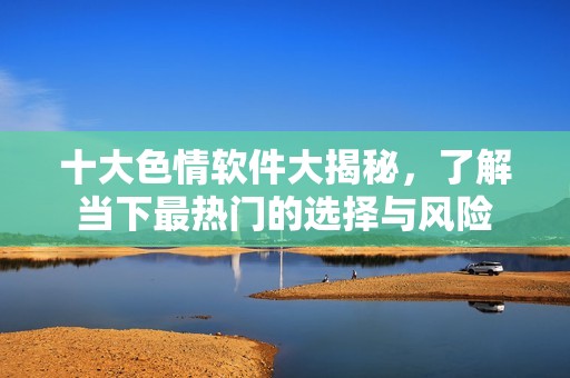 十大色情软件大揭秘，了解当下最热门的选择与风险