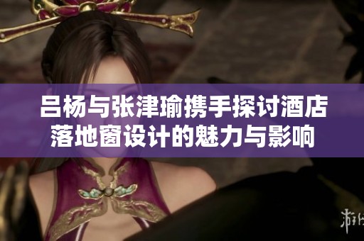 吕杨与张津瑜携手探讨酒店落地窗设计的魅力与影响