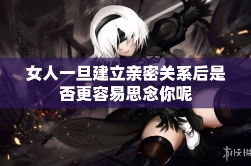 女人一旦建立亲密关系后是否更容易思念你呢