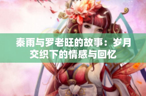 秦雨与罗老旺的故事：岁月交织下的情感与回忆