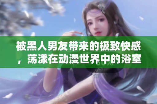 被黑人男友带来的极致快感，荡漾在动漫世界中的浴室情缘
