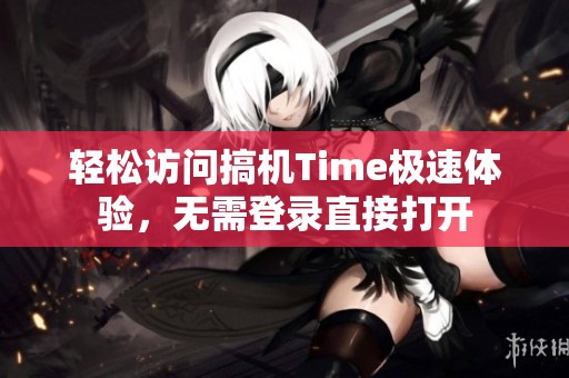 轻松访问搞机Time极速体验，无需登录直接打开