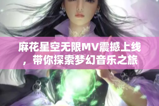 麻花星空无限MV震撼上线，带你探索梦幻音乐之旅