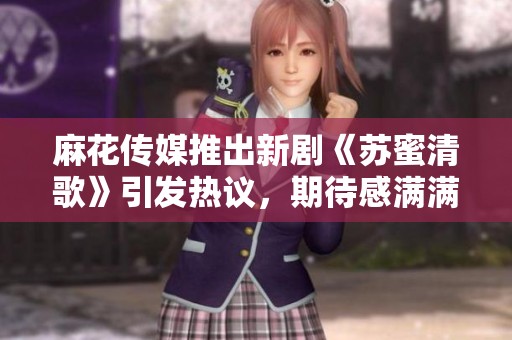 麻花传媒推出新剧《苏蜜清歌》引发热议，期待感满满