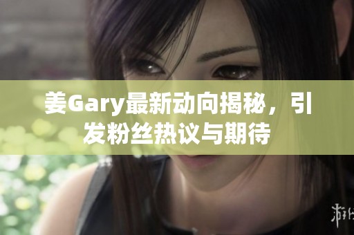 姜Gary最新动向揭秘，引发粉丝热议与期待