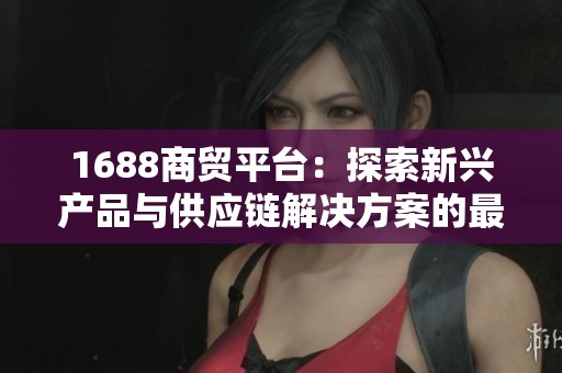 1688商贸平台：探索新兴产品与供应链解决方案的最佳选择