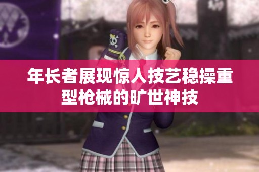 年长者展现惊人技艺稳操重型枪械的旷世神技