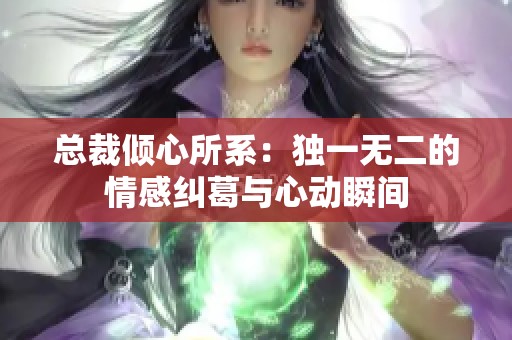 总裁倾心所系：独一无二的情感纠葛与心动瞬间