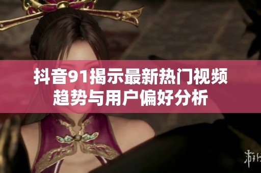 抖音91揭示最新热门视频趋势与用户偏好分析