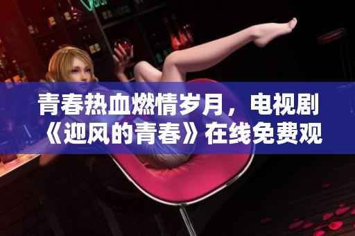 青春热血燃情岁月，电视剧《迎风的青春》在线免费观看