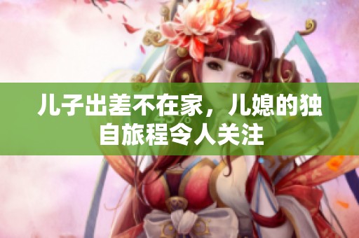 儿子出差不在家，儿媳的独自旅程令人关注