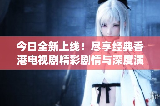 今日全新上线！尽享经典香港电视剧精彩剧情与深度演绎