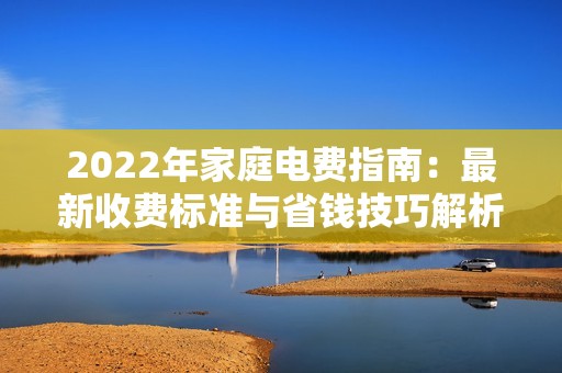 2022年家庭电费指南：最新收费标准与省钱技巧解析