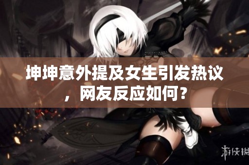 坤坤意外提及女生引发热议，网友反应如何？