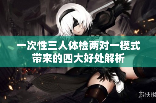 一次性三人体检两对一模式带来的四大好处解析
