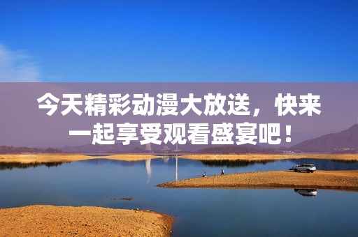 今天精彩动漫大放送，快来一起享受观看盛宴吧！