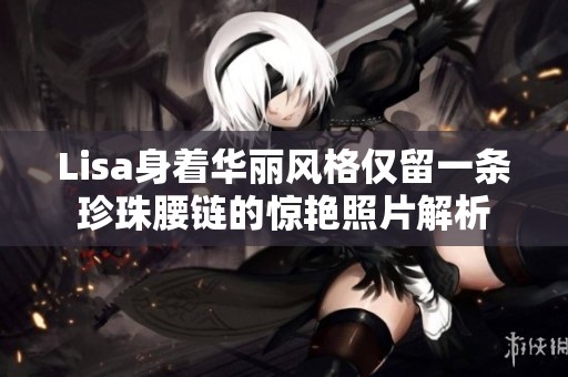 Lisa身着华丽风格仅留一条珍珠腰链的惊艳照片解析