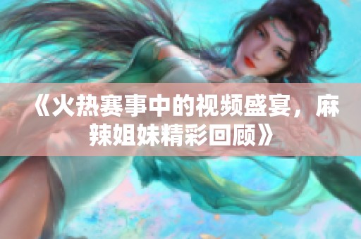 《火热赛事中的视频盛宴，麻辣姐妹精彩回顾》