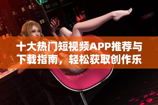 十大热门短视频APP推荐与下载指南，轻松获取创作乐趣