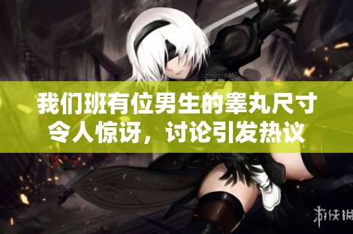 我们班有位男生的睾丸尺寸令人惊讶，讨论引发热议
