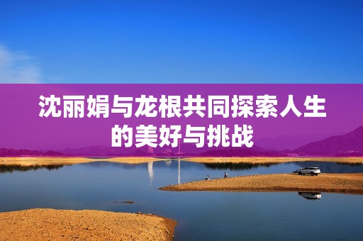 沈丽娟与龙根共同探索人生的美好与挑战