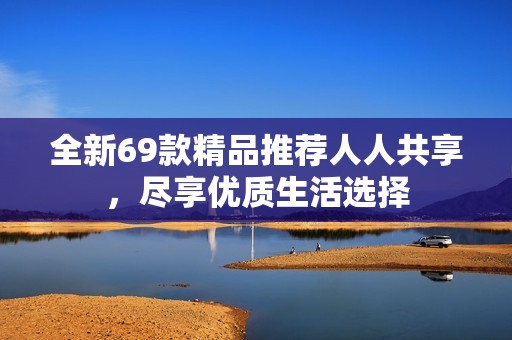 全新69款精品推荐人人共享，尽享优质生活选择