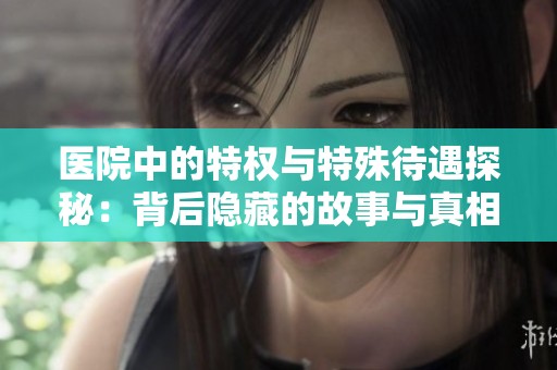 医院中的特权与特殊待遇探秘：背后隐藏的故事与真相