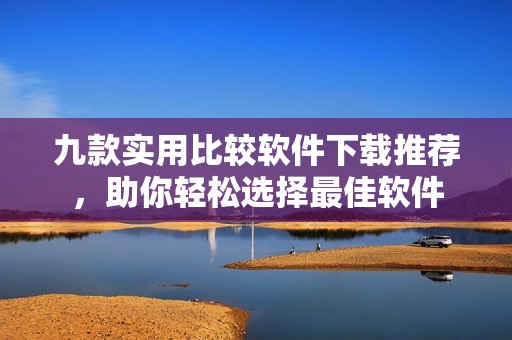 九款实用比较软件下载推荐，助你轻松选择最佳软件