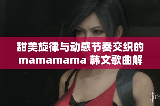 甜美旋律与动感节奏交织的mamamama 韩文歌曲解析