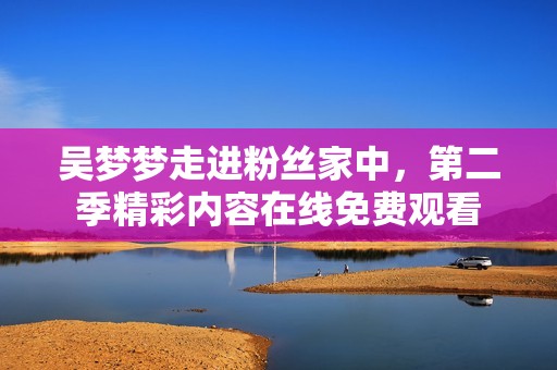 吴梦梦走进粉丝家中，第二季精彩内容在线免费观看