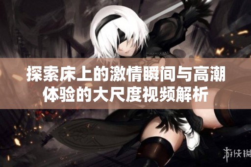 探索床上的激情瞬间与高潮体验的大尺度视频解析
