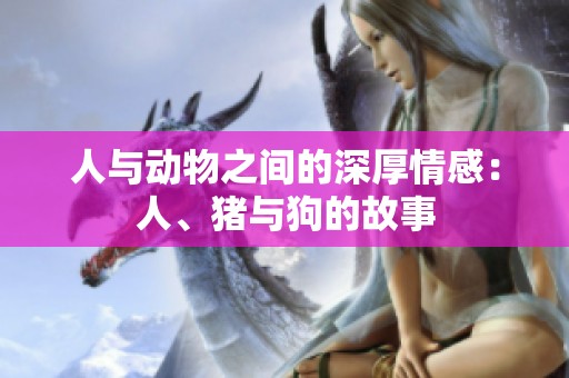 人与动物之间的深厚情感：人、猪与狗的故事
