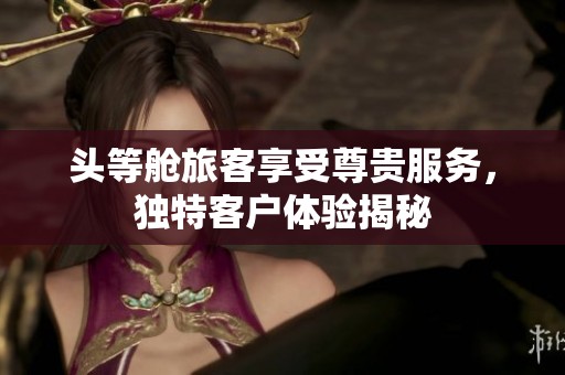头等舱旅客享受尊贵服务，独特客户体验揭秘