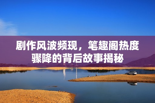 剧作风波频现，笔趣阁热度骤降的背后故事揭秘