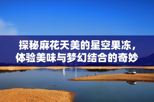 探秘麻花天美的星空果冻，体验美味与梦幻结合的奇妙之旅